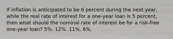 If inflation is anticipated to be 6 percent during the next year, while the real rate of interest for a one-year loan is 5 percent, then what should the nominal rate of interest be for a risk-free one-year loan? 5%. 12%. 11%. 6%.