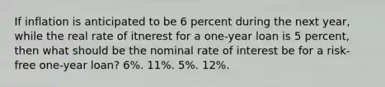 If inflation is anticipated to be 6 percent during the next year, while the real rate of itnerest for a one-year loan is 5 percent, then what should be the nominal rate of interest be for a risk-free one-year loan? 6%. 11%. 5%. 12%.