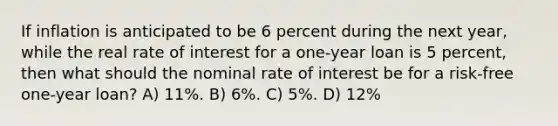 If inflation is anticipated to be 6 percent during the next year, while the real rate of interest for a one-year loan is 5 percent, then what should the nominal rate of interest be for a risk-free one-year loan? A) 11%. B) 6%. C) 5%. D) 12%