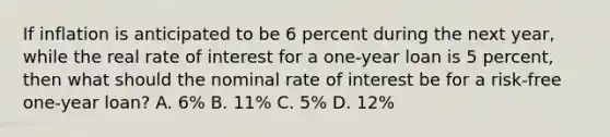 If inflation is anticipated to be 6 percent during the next year, while the real rate of interest for a one-year loan is 5 percent, then what should the nominal rate of interest be for a risk-free one-year loan? A. 6% B. 11% C. 5% D. 12%