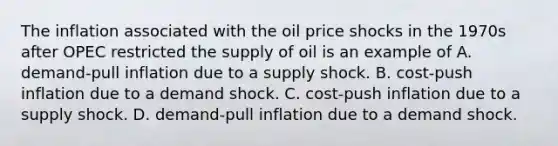 The inflation associated with the oil price shocks in the 1970s after OPEC restricted the supply of oil is an example of A. ​demand-pull inflation due to a supply shock. B. ​cost-push inflation due to a demand shock. C. ​cost-push inflation due to a supply shock. D. ​demand-pull inflation due to a demand shock.