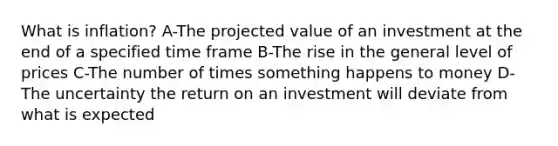 What is inflation? A-The projected value of an investment at the end of a specified time frame B-The rise in the general level of prices C-The number of times something happens to money D-The uncertainty the return on an investment will deviate from what is expected