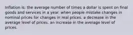 Inflation is: the average number of times a dollar is spent on final goods and services in a year. when people mistake changes in nominal prices for changes in real prices. a decrease in the average level of prices. an increase in the average level of prices.