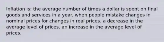 Inflation is: the average number of times a dollar is spent on final goods and services in a year. when people mistake changes in nominal prices for changes in real prices. a decrease in the average level of prices. an increase in the average level of prices.