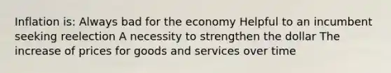 Inflation is: Always bad for the economy Helpful to an incumbent seeking reelection A necessity to strengthen the dollar The increase of prices for goods and services over time