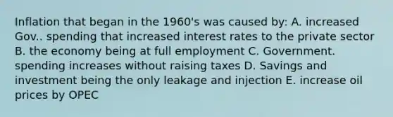 Inflation that began in the 1960's was caused by: A. increased Gov.. spending that increased interest rates to the private sector B. the economy being at full employment C. Government. spending increases without raising taxes D. Savings and investment being the only leakage and injection E. increase oil prices by OPEC