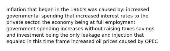 Inflation that began in the 1960's was caused by: increased governmental spending that increased interest rates to the private sector. the economy being at full employment government spending increases without raising taxes savings and investment being the only leakage and injection that equaled in this time frame increased oil prices caused by OPEC