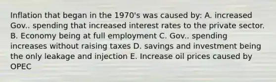 Inflation that began in the 1970's was caused by: A. increased Gov.. spending that increased interest rates to the private sector. B. Economy being at full employment C. Gov.. spending increases without raising taxes D. savings and investment being the only leakage and injection E. Increase oil prices caused by OPEC