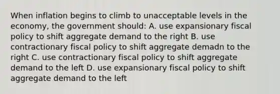 When inflation begins to climb to unacceptable levels in the economy, the government should: A. use expansionary <a href='https://www.questionai.com/knowledge/kPTgdbKdvz-fiscal-policy' class='anchor-knowledge'>fiscal policy</a> to shift aggregate demand to the right B. use contractionary fiscal policy to shift aggregate demadn to the right C. use contractionary fiscal policy to shift aggregate demand to the left D. use expansionary fiscal policy to shift aggregate demand to the left