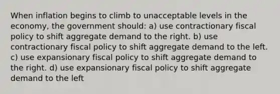 When inflation begins to climb to unacceptable levels in the economy, the government should: a) use contractionary fiscal policy to shift aggregate demand to the right. b) use contractionary fiscal policy to shift aggregate demand to the left. c) use expansionary fiscal policy to shift aggregate demand to the right. d) use expansionary fiscal policy to shift aggregate demand to the left