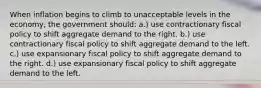 When inflation begins to climb to unacceptable levels in the economy, the government should: a.) use contractionary fiscal policy to shift aggregate demand to the right. b.) use contractionary fiscal policy to shift aggregate demand to the left. c.) use expansionary fiscal policy to shift aggregate demand to the right. d.) use expansionary fiscal policy to shift aggregate demand to the left.