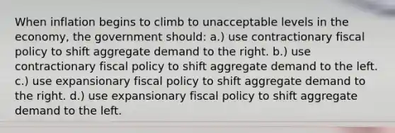 When inflation begins to climb to unacceptable levels in the economy, the government should: a.) use contractionary <a href='https://www.questionai.com/knowledge/kPTgdbKdvz-fiscal-policy' class='anchor-knowledge'>fiscal policy</a> to shift aggregate demand to the right. b.) use contractionary fiscal policy to shift aggregate demand to the left. c.) use expansionary fiscal policy to shift aggregate demand to the right. d.) use expansionary fiscal policy to shift aggregate demand to the left.