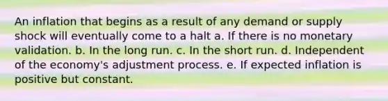 An inflation that begins as a result of any demand or supply shock will eventually come to a halt a. If there is no monetary validation. b. In the long run. c. In the short run. d. Independent of the economy's adjustment process. e. If expected inflation is positive but constant.