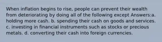 When inflation begins to rise, people can prevent their wealth from deteriorating by doing all of the following except Answers:a. holding more cash. b. spending their cash on goods and services. c. investing in financial instruments such as stocks or precious metals. d. converting their cash into foreign currencies.