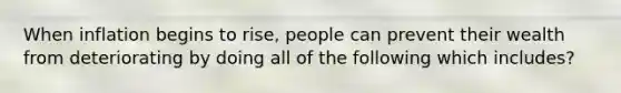 When inflation begins to rise, people can prevent their wealth from deteriorating by doing all of the following which includes?