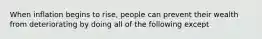 When inflation begins to rise, people can prevent their wealth from deteriorating by doing all of the following except