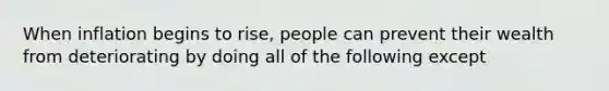 When inflation begins to rise, people can prevent their wealth from deteriorating by doing all of the following except