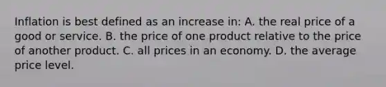 Inflation is best defined as an increase in: A. the real price of a good or service. B. the price of one product relative to the price of another product. C. all prices in an economy. D. the average price level.