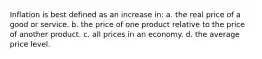 Inflation is best defined as an increase in: a. the real price of a good or service. b. the price of one product relative to the price of another product. c. all prices in an economy. d. the average price level.