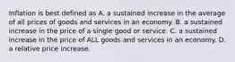 Inflation is best defined as A. a sustained increase in the average of all prices of goods and services in an economy. B. a sustained increase in the price of a single good or service. C. a sustained increase in the price of ALL goods and services in an economy. D. a relative price increase.