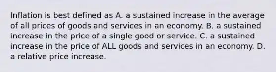 Inflation is best defined as A. a sustained increase in the average of all prices of goods and services in an economy. B. a sustained increase in the price of a single good or service. C. a sustained increase in the price of ALL goods and services in an economy. D. a relative price increase.