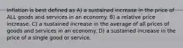 Inflation is best defined as A) a sustained increase in the price of ALL goods and services in an economy. B) a relative price increase. C) a sustained increase in the average of all prices of goods and services in an economy. D) a sustained increase in the price of a single good or service.