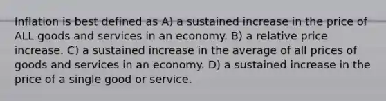 Inflation is best defined as A) a sustained increase in the price of ALL goods and services in an economy. B) a relative price increase. C) a sustained increase in the average of all prices of goods and services in an economy. D) a sustained increase in the price of a single good or service.