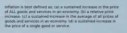 Inflation is best defined as: (a) a sustained increase in the price of ALL goods and services in an economy. (b) a relative price increase. (c) a sustained increase in the average of all prices of goods and services in an economy. (d) a sustained increase in the price of a single good or service.