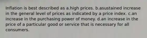 Inflation is best described as a.high prices. b.asustained increase in the general level of prices as indicated by a price index. c.an increase in the purchasing power of money. d.an increase in the price of a particular good or service that is necessary for all consumers.