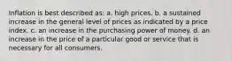 Inflation is best described as: a. high prices. b. a sustained increase in the general level of prices as indicated by a price index. c. an increase in the purchasing power of money. d. an increase in the price of a particular good or service that is necessary for all consumers.