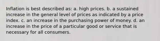 Inflation is best described as: a. high prices. b. a sustained increase in the general level of prices as indicated by a price index. c. an increase in the purchasing power of money. d. an increase in the price of a particular good or service that is necessary for all consumers.