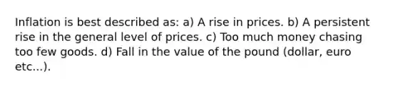 Inflation is best described as: a) A rise in prices. b) A persistent rise in the general level of prices. c) Too much money chasing too few goods. d) Fall in the value of the pound (dollar, euro etc...).