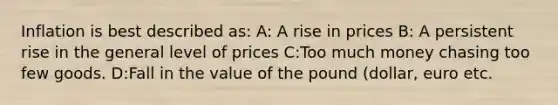 Inflation is best described as: A: A rise in prices B: A persistent rise in the general level of prices C:Too much money chasing too few goods. D:Fall in the value of the pound (dollar, euro etc.