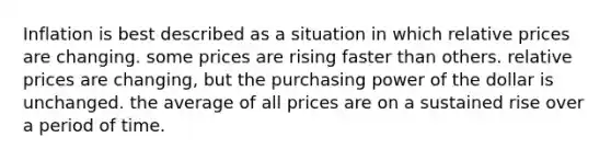 Inflation is best described as a situation in which relative prices are changing. some prices are rising faster than others. relative prices are changing, but the purchasing power of the dollar is unchanged. the average of all prices are on a sustained rise over a period of time.