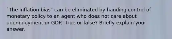 `The inflation bias" can be eliminated by handing control of monetary policy to an agent who does not care about unemployment or GDP.' True or false? Briefly explain your answer.