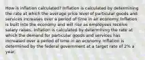 How is inflation calculated? Inflation is calculated by determining the rate at which the average price level of particular goods and services increases over a period of time in an economy. Inflation is built into the economy and will rise as employees receive salary raises. Inflation is calculated by determining the rate at which the demand for particular goods and services has increased over a period of time in an economy. Inflation is determined by the federal government at a target rate of 2% a year.