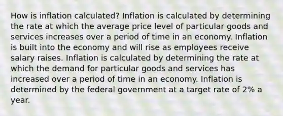 How is inflation calculated? Inflation is calculated by determining the rate at which the average price level of particular goods and services increases over a period of time in an economy. Inflation is built into the economy and will rise as employees receive salary raises. Inflation is calculated by determining the rate at which the demand for particular goods and services has increased over a period of time in an economy. Inflation is determined by the federal government at a target rate of 2% a year.