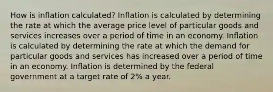 How is inflation calculated? Inflation is calculated by determining the rate at which the average price level of particular goods and services increases over a period of time in an economy. Inflation is calculated by determining the rate at which the demand for particular goods and services has increased over a period of time in an economy. Inflation is determined by the federal government at a target rate of 2% a year.