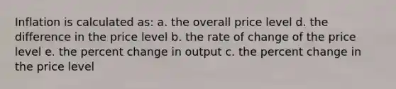 Inflation is calculated as: a. the overall price level d. the difference in the price level b. the rate of change of the price level e. the percent change in output c. the percent change in the price level