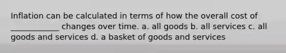 Inflation can be calculated in terms of how the overall cost of ____________ changes over time. a. all goods b. all services c. all goods and services d. a basket of goods and services