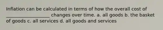 Inflation can be calculated in terms of how the overall cost of ___________________ changes over time. a. all goods b. the basket of goods c. all services d. all goods and services