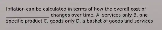 Inflation can be calculated in terms of how the overall cost of ___________________ changes over time. A. services only B. one specific product C. goods only D. a basket of goods and services