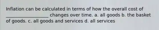 Inflation can be calculated in terms of how the overall cost of ___________________ changes over time. a. all goods b. the basket of goods. c. all goods and services d. all services