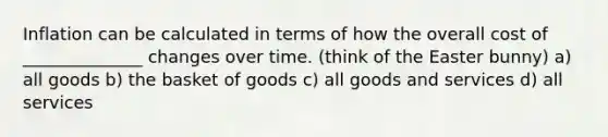 Inflation can be calculated in terms of how the overall cost of ______________ changes over time. (think of the Easter bunny) a) all goods b) the basket of goods c) all goods and services d) all services