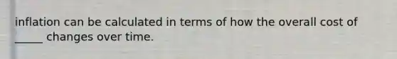 inflation can be calculated in terms of how the overall cost of _____ changes over time.