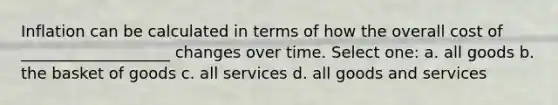 Inflation can be calculated in terms of how the overall cost of ___________________ changes over time. Select one: a. all goods b. the basket of goods c. all services d. all goods and services