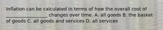 Inflation can be calculated in terms of how the overall cost of __________________ changes over time. A. all goods B. the basket of goods C. all goods and services D. all services