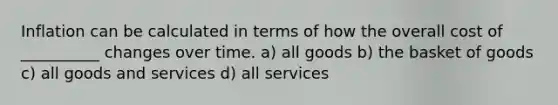 Inflation can be calculated in terms of how the overall cost of __________ changes over time. a) all goods b) the basket of goods c) all goods and services d) all services