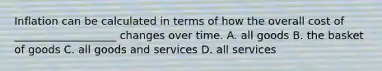 Inflation can be calculated in terms of how the overall cost of ___________________ changes over time. A. all goods B. the basket of goods C. all goods and services D. all services