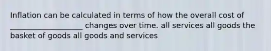 Inflation can be calculated in terms of how the overall cost of ___________________ changes over time. all services all goods the basket of goods all goods and services